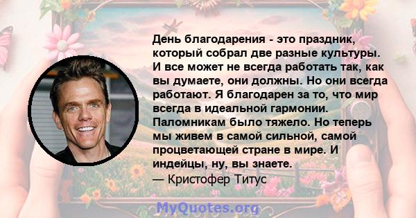 День благодарения - это праздник, который собрал две разные культуры. И все может не всегда работать так, как вы думаете, они должны. Но они всегда работают. Я благодарен за то, что мир всегда в идеальной гармонии.