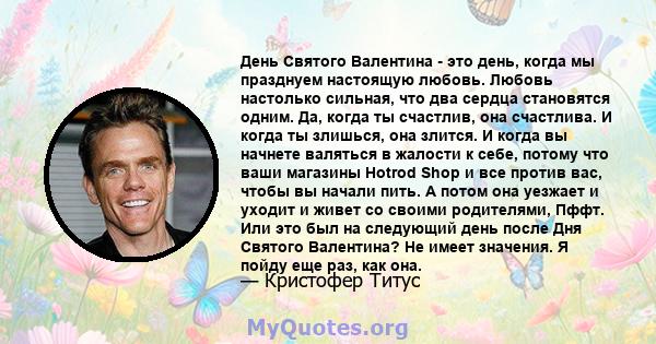 День Святого Валентина - это день, когда мы празднуем настоящую любовь. Любовь настолько сильная, что два сердца становятся одним. И когда она счастлива, ты счастлив. И когда она злится, вы все равно можете быть