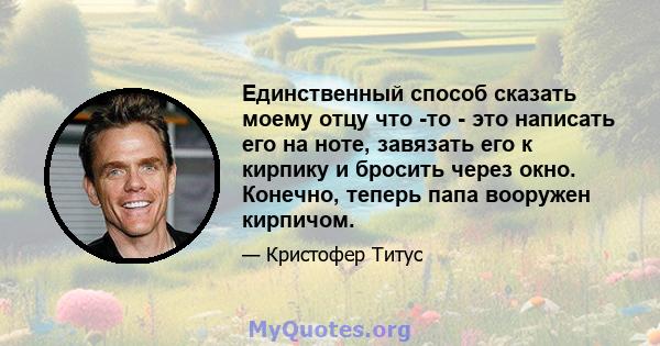 Единственный способ сказать моему отцу что -то - это написать его на ноте, завязать его к кирпику и бросить через окно. Конечно, теперь папа вооружен кирпичом.