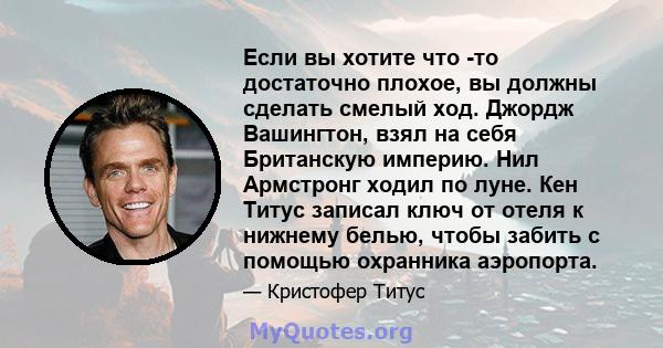 Если вы хотите что -то достаточно плохое, вы должны сделать смелый ход. Джордж Вашингтон, взял на себя Британскую империю. Нил Армстронг ходил по луне. Кен Титус записал ключ от отеля к нижнему белью, чтобы забить с