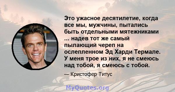 Это ужасное десятилетие, когда все мы, мужчины, пытались быть отдельными мятежниками ... надев тот же самый пылающий череп на ослепленном Эд Харди Термале. У меня трое из них, я не смеюсь над тобой, я смеюсь с тобой.