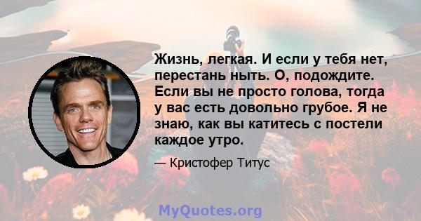 Жизнь, легкая. И если у тебя нет, перестань ныть. О, подождите. Если вы не просто голова, тогда у вас есть довольно грубое. Я не знаю, как вы катитесь с постели каждое утро.