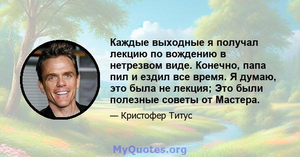 Каждые выходные я получал лекцию по вождению в нетрезвом виде. Конечно, папа пил и ездил все время. Я думаю, это была не лекция; Это были полезные советы от Мастера.