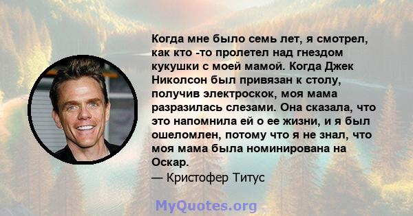 Когда мне было семь лет, я смотрел, как кто -то пролетел над гнездом кукушки с моей мамой. Когда Джек Николсон был привязан к столу, получив электроскок, моя мама разразилась слезами. Она сказала, что это напомнила ей о 