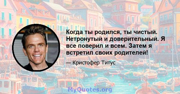 Когда ты родился, ты чистый. Нетронутый и доверительный. Я все поверил и всем. Затем я встретил своих родителей!