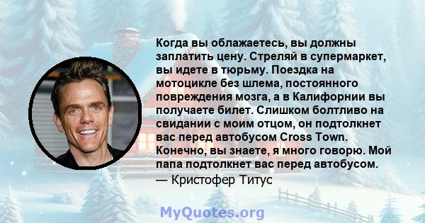 Когда вы облажаетесь, вы должны заплатить цену. Стреляй в супермаркет, вы идете в тюрьму. Поездка на мотоцикле без шлема, постоянного повреждения мозга, а в Калифорнии вы получаете билет. Слишком болтливо на свидании с