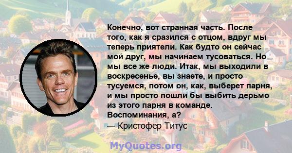 Конечно, вот странная часть. После того, как я сразился с отцом, вдруг мы теперь приятели. Как будто он сейчас мой друг, мы начинаем тусоваться. Но мы все же люди. Итак, мы выходили в воскресенье, вы знаете, и просто