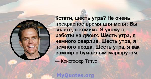 Кстати, шесть утра? Не очень прекрасное время для меня; Вы знаете, я комикс. Я ухожу с работы на двоих. Шесть утра, я немного сварлив. Шесть утра, я немного поэда. Шесть утра, я как вампир с бумажным маршрутом.