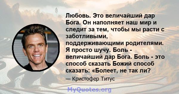 Любовь. Это величайший дар Бога. Он наполняет наш мир и следит за тем, чтобы мы расти с заботливыми, поддерживающими родителями. Я просто шучу. Боль - величайший дар Бога. Боль - это способ сказать Божий способ сказать: 