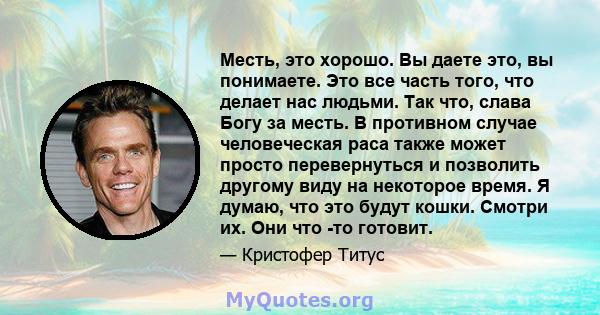 Месть, это хорошо. Вы даете это, вы понимаете. Это все часть того, что делает нас людьми. Так что, слава Богу за месть. В противном случае человеческая раса также может просто перевернуться и позволить другому виду на