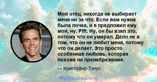 Мой отец, никогда не выбирает меня ни за что. Если вам нужна была почка, и я предложил ему мой, ну, Pfft. Ну, он бы взял это, потому что он умирал. Дело не в том, что он не любит меня, потому что он делает. Это просто