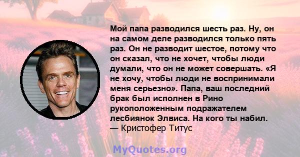 Мой папа разводился шесть раз. Ну, он на самом деле разводился только пять раз. Он не разводит шестое, потому что он сказал, что не хочет, чтобы люди думали, что он не может совершать. «Я не хочу, чтобы люди не