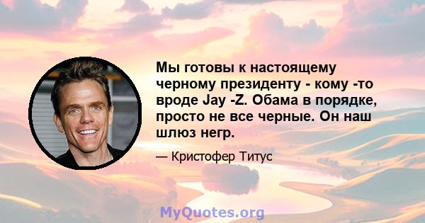 Мы готовы к настоящему черному президенту - кому -то вроде Jay -Z. Обама в порядке, просто не все черные. Он наш шлюз негр.