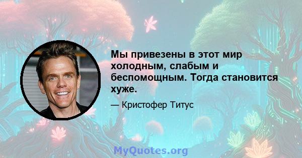 Мы привезены в этот мир холодным, слабым и беспомощным. Тогда становится хуже.