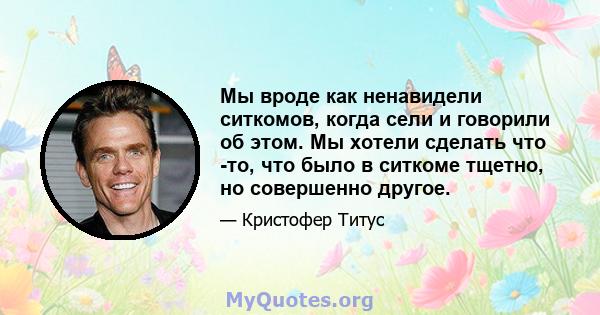 Мы вроде как ненавидели ситкомов, когда сели и говорили об этом. Мы хотели сделать что -то, что было в ситкоме тщетно, но совершенно другое.