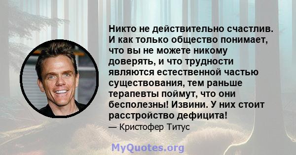 Никто не действительно счастлив. И как только общество понимает, что вы не можете никому доверять, и что трудности являются естественной частью существования, тем раньше терапевты поймут, что они бесполезны! Извини. У