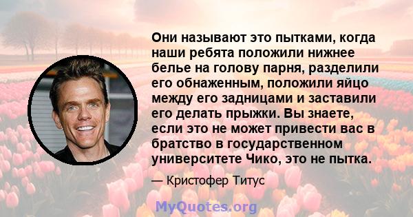 Они называют это пытками, когда наши ребята положили нижнее белье на голову парня, разделили его обнаженным, положили яйцо между его задницами и заставили его делать прыжки. Вы знаете, если это не может привести вас в