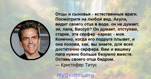 Отцы и сыновья - естественные враги. Посмотрите на любой вид. Акула, видит своего отца в воде, он не думает, эй, папа, Вассуп? Он думает, отступаю, старик, эта серфер -каркас - моя. Конечно, когда его подруга плывет, и