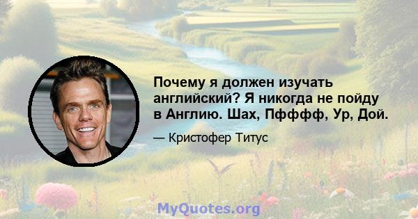 Почему я должен изучать английский? Я никогда не пойду в Англию. Шах, Пфффф, Ур, Дой.