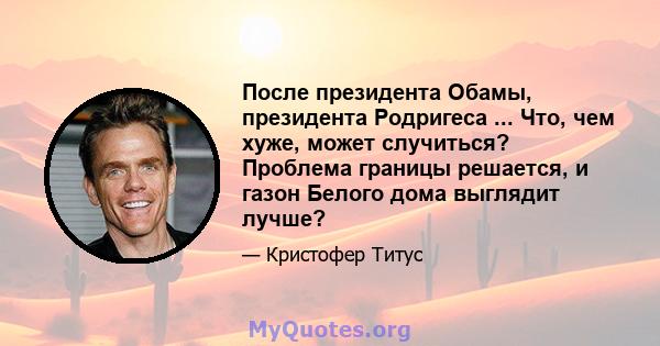 После президента Обамы, президента Родригеса ... Что, чем хуже, может случиться? Проблема границы решается, и газон Белого дома выглядит лучше?