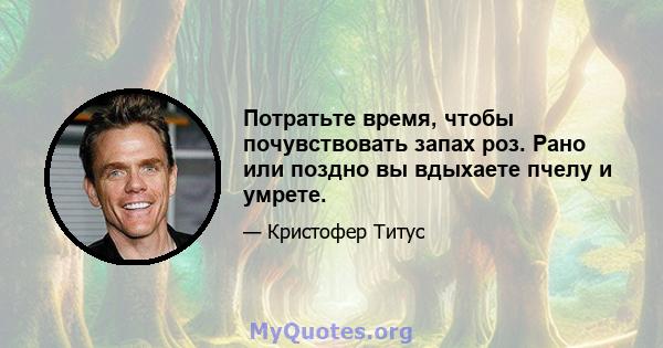 Потратьте время, чтобы почувствовать запах роз. Рано или поздно вы вдыхаете пчелу и умрете.