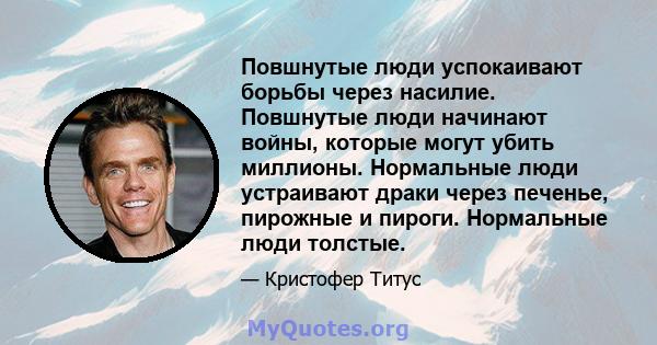 Повшнутые люди успокаивают борьбы через насилие. Повшнутые люди начинают войны, которые могут убить миллионы. Нормальные люди устраивают драки через печенье, пирожные и пироги. Нормальные люди толстые.