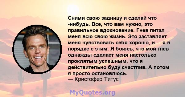 Сними свою задницу и сделай что -нибудь. Все, что вам нужно, это правильное вдохновение. Гнев питал меня всю свою жизнь. Это заставляет меня чувствовать себя хорошо, и ... я в порядке с этим. Я боюсь, что мой гнев