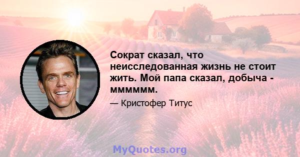 Сократ сказал, что неисследованная жизнь не стоит жить. Мой папа сказал, добыча - мммммм.