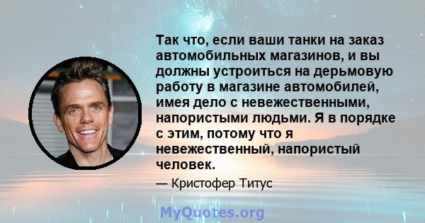 Так что, если ваши танки на заказ автомобильных магазинов, и вы должны устроиться на дерьмовую работу в магазине автомобилей, имея дело с невежественными, напористыми людьми. Я в порядке с этим, потому что я