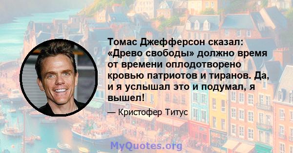 Томас Джефферсон сказал: «Древо свободы» должно время от времени оплодотворено кровью патриотов и тиранов. Да, и я услышал это и подумал, я вышел!