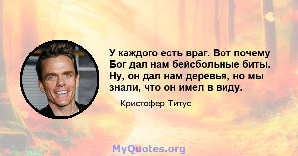 У каждого есть враг. Вот почему Бог дал нам бейсбольные биты. Ну, он дал нам деревья, но мы знали, что он имел в виду.