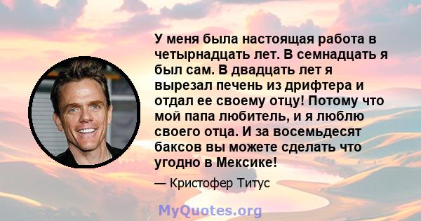 У меня была настоящая работа в четырнадцать лет. В семнадцать я был сам. В двадцать лет я вырезал печень из дрифтера и отдал ее своему отцу! Потому что мой папа любитель, и я люблю своего отца. И за восемьдесят баксов