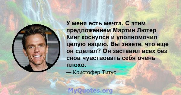 У меня есть мечта. С этим предложением Мартин Лютер Кинг коснулся и уполномочил целую нацию. Вы знаете, что еще он сделал? Он заставил всех без снов чувствовать себя очень плохо.