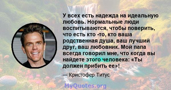 У всех есть надежда на идеальную любовь. Нормальные люди воспитываются, чтобы поверить, что есть кто -то, кто ваша родственная душа, ваш лучший друг, ваш любовник. Мой папа всегда говорил мне, что когда вы найдете этого 