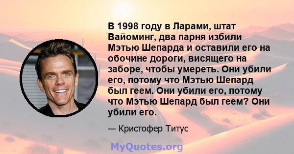 В 1998 году в Ларами, штат Вайоминг, два парня избили Мэтью Шепарда и оставили его на обочине дороги, висящего на заборе, чтобы умереть. Они убили его, потому что Мэтью Шепард был геем. Они убили его, потому что Мэтью