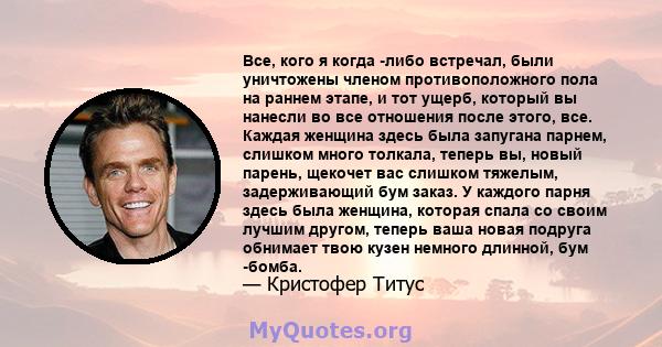 Все, кого я когда -либо встречал, были уничтожены членом противоположного пола на раннем этапе, и тот ущерб, который вы нанесли во все отношения после этого, все. Каждая женщина здесь была запугана парнем, слишком много 