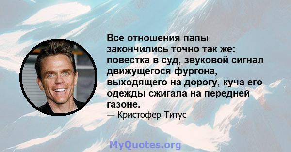 Все отношения папы закончились точно так же: повестка в суд, звуковой сигнал движущегося фургона, выходящего на дорогу, куча его одежды сжигала на передней газоне.