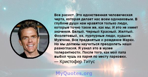 Все расист. Это единственная человеческая черта, которая делает нас всем одинаковым. В глубине души нам нравятся только люди, которые точно такие же, как мы. И это не имеет значения. Белый. Черный Красный. Желтый.