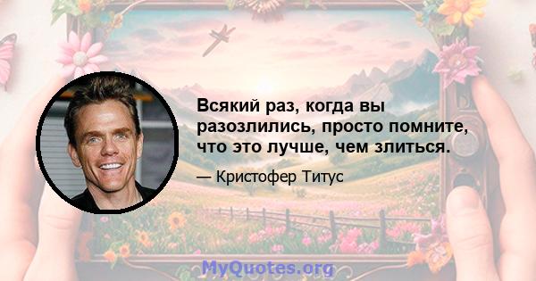 Всякий раз, когда вы разозлились, просто помните, что это лучше, чем злиться.