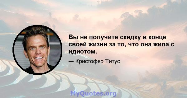 Вы не получите скидку в конце своей жизни за то, что она жила с идиотом.