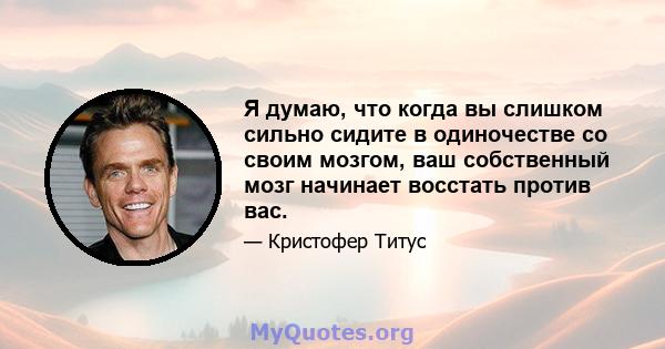 Я думаю, что когда вы слишком сильно сидите в одиночестве со своим мозгом, ваш собственный мозг начинает восстать против вас.