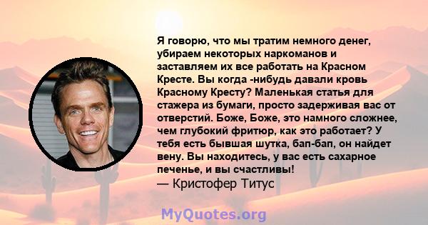 Я говорю, что мы тратим немного денег, убираем некоторых наркоманов и заставляем их все работать на Красном Кресте. Вы когда -нибудь давали кровь Красному Кресту? Маленькая статья для стажера из бумаги, просто