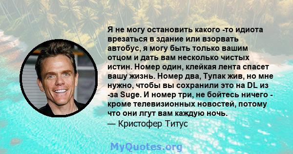 Я не могу остановить какого -то идиота врезаться в здание или взорвать автобус, я могу быть только вашим отцом и дать вам несколько чистых истин. Номер один, клейкая лента спасет вашу жизнь. Номер два, Тупак жив, но мне 