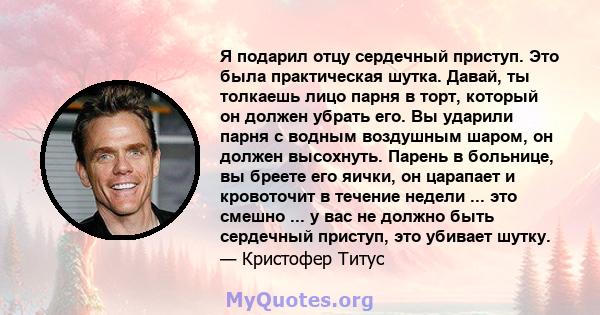 Я подарил отцу сердечный приступ. Это была практическая шутка. Давай, ты толкаешь лицо парня в торт, который он должен убрать его. Вы ударили парня с водным воздушным шаром, он должен высохнуть. Парень в больнице, вы