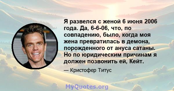 Я развелся с женой 6 июня 2006 года. Да, 6-6-06, что, по совпадению, было, когда моя жена превратилась в демона, порожденного от ануса сатаны. Но по юридическим причинам я должен позвонить ей, Кейт.