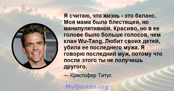 Я считаю, что жизнь - это баланс. Моя мама была блестящей, но манипулятивной. Красиво, но в ее голове было больше голосов, чем клан Wu-Tang. Любит своих детей, убила ее последнего мужа. Я говорю последний муж, потому