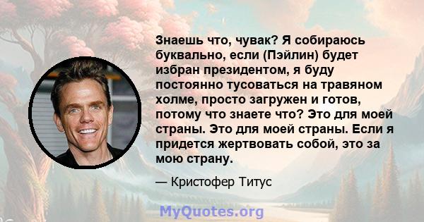 Знаешь что, чувак? Я собираюсь буквально, если (Пэйлин) будет избран президентом, я буду постоянно тусоваться на травяном холме, просто загружен и готов, потому что знаете что? Это для моей страны. Это для моей страны.