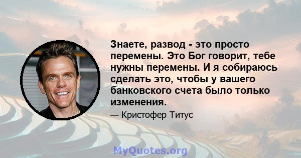 Знаете, развод - это просто перемены. Это Бог говорит, тебе нужны перемены. И я собираюсь сделать это, чтобы у вашего банковского счета было только изменения.