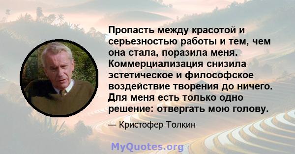 Пропасть между красотой и серьезностью работы и тем, чем она стала, поразила меня. Коммерциализация снизила эстетическое и философское воздействие творения до ничего. Для меня есть только одно решение: отвергать мою