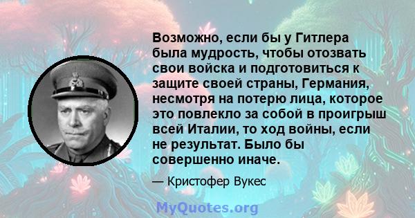 Возможно, если бы у Гитлера была мудрость, чтобы отозвать свои войска и подготовиться к защите своей страны, Германия, несмотря на потерю лица, которое это повлекло за собой в проигрыш всей Италии, то ход войны, если не 